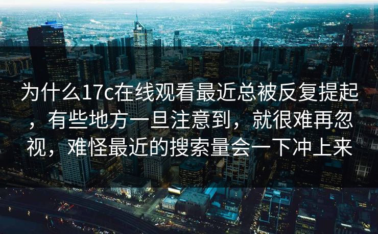 为什么17c在线观看最近总被反复提起，有些地方一旦注意到，就很难再忽视，难怪最近的搜索量会一下冲上来