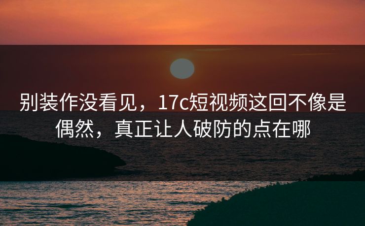 别装作没看见，17c短视频这回不像是偶然，真正让人破防的点在哪
