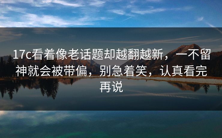 17c看着像老话题却越翻越新，一不留神就会被带偏，别急着笑，认真看完再说